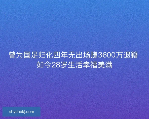 曾为国足归化四年无出场赚3600万退籍 如今28岁生活幸福美满
