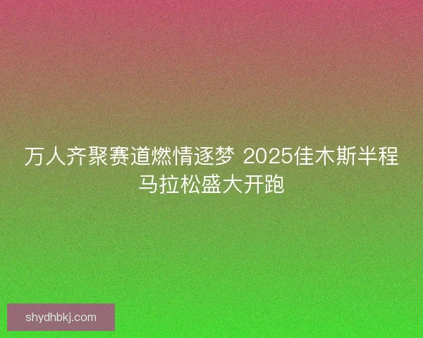 万人齐聚赛道燃情逐梦 2025佳木斯半程马拉松盛大开跑 万人齐聚赛道燃情逐梦 2025佳木斯半程马拉松盛大开跑