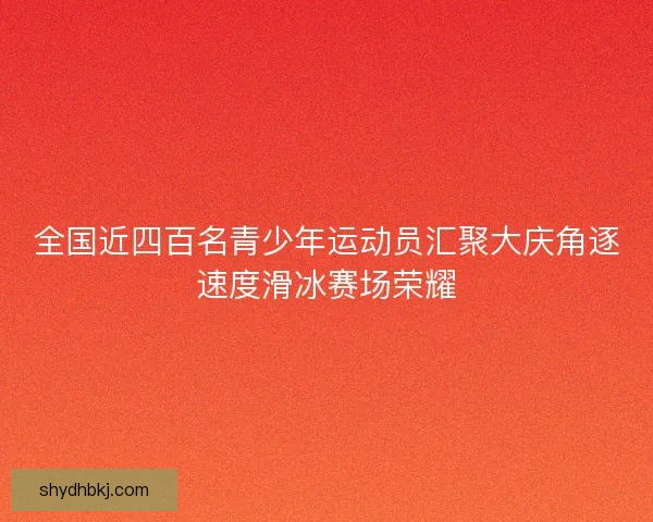 全国近四百名青少年运动员汇聚大庆角逐速度滑冰赛场荣耀