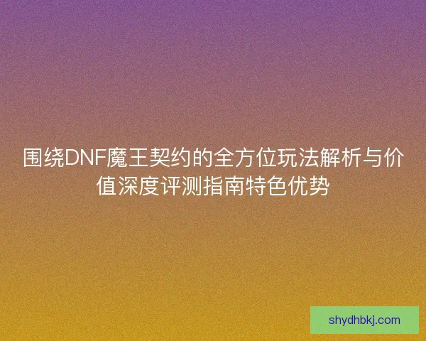 围绕DNF魔王契约的全方位玩法解析与价值深度评测指南特色优势