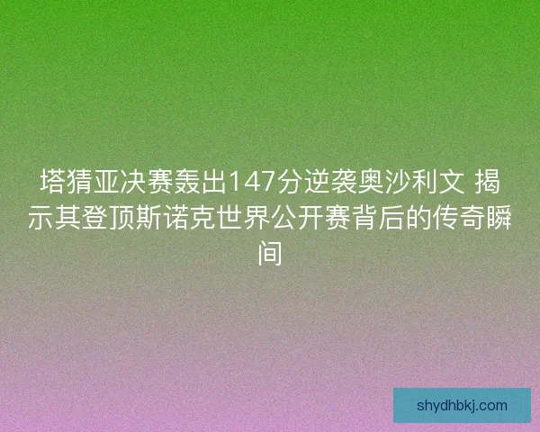 塔猜亚决赛轰出147分逆袭奥沙利文 揭示其登顶斯诺克世界公开赛背后的传奇瞬间