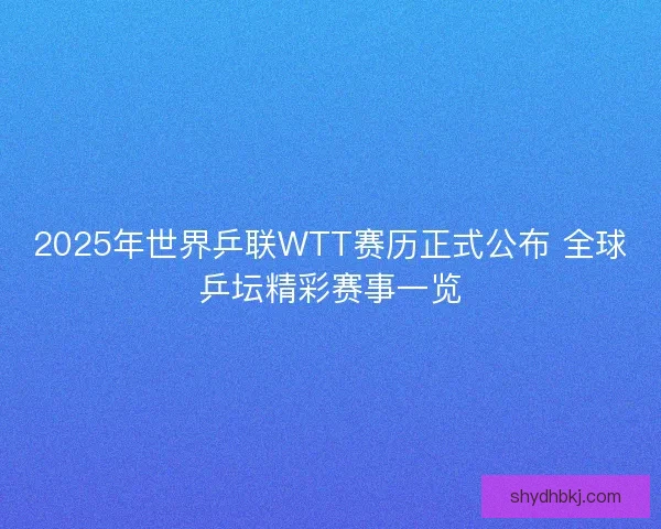2025年世界乒联WTT赛历正式公布 全球乒坛精彩赛事一览