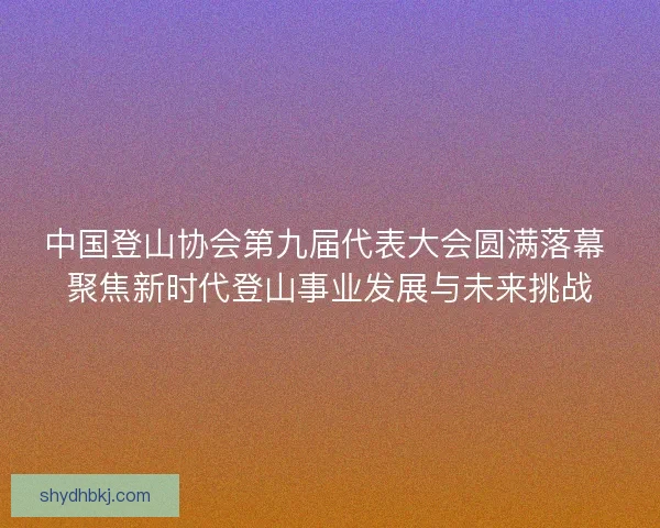 中国登山协会第九届代表大会圆满落幕 聚焦新时代登山事业发展与未来挑战