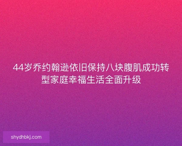 44岁乔约翰逊依旧保持八块腹肌成功转型家庭幸福生活全面升级 44岁乔约翰逊依旧保持八块腹肌成功转型家庭幸福生活全面升级