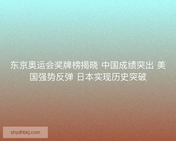 东京奥运会奖牌榜揭晓 中国成绩突出 美国强势反弹 日本实现历史突破