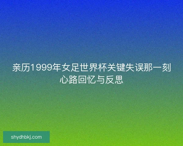 亲历1999年女足世界杯关键失误那一刻心路回忆与反思