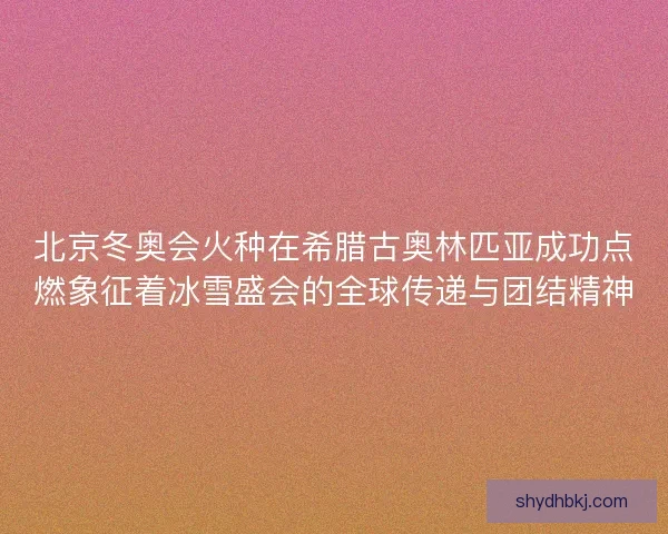 北京冬奥会火种在希腊古奥林匹亚成功点燃象征着冰雪盛会的全球传递与团结精神 北京冬奥会火种在希腊古奥林匹亚成功点燃象征着冰雪盛会的全球传递与团结精神