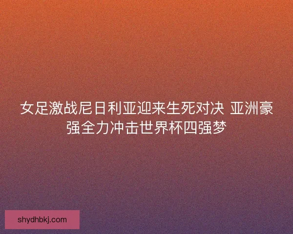 女足激战尼日利亚迎来生死对决 亚洲豪强全力冲击世界杯四强梦