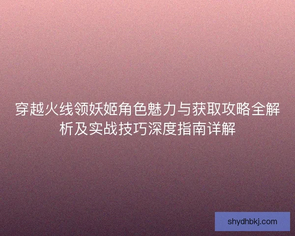 穿越火线领妖姬角色魅力与获取攻略全解析及实战技巧深度指南详解 穿越火线领妖姬角色魅力与获取攻略全解析及实战技巧深度指南详解