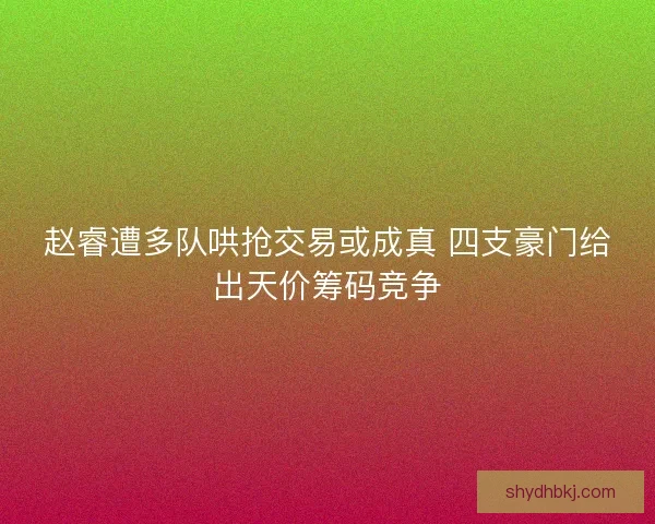 赵睿遭多队哄抢交易或成真 四支豪门给出天价筹码竞争 赵睿遭多队哄抢交易或成真 四支豪门给出天价筹码竞争