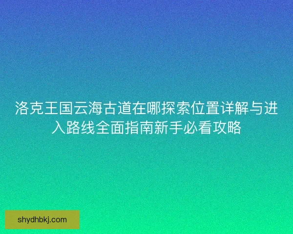 洛克王国云海古道在哪探索位置详解与进入路线全面指南新手必看攻略