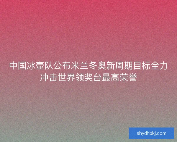 中国冰壶队公布米兰冬奥新周期目标全力冲击世界领奖台最高荣誉