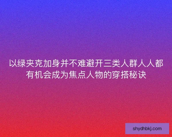 以绿夹克加身并不难避开三类人群人人都有机会成为焦点人物的穿搭秘诀 以绿夹克加身并不难避开三类人群人人都有机会成为焦点人物的穿搭秘诀