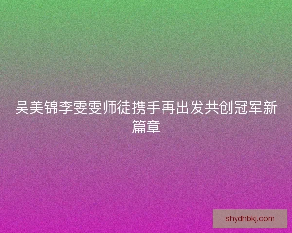 吴美锦李雯雯师徒携手再出发共创冠军新篇章 吴美锦李雯雯师徒携手再出发共创冠军新篇章