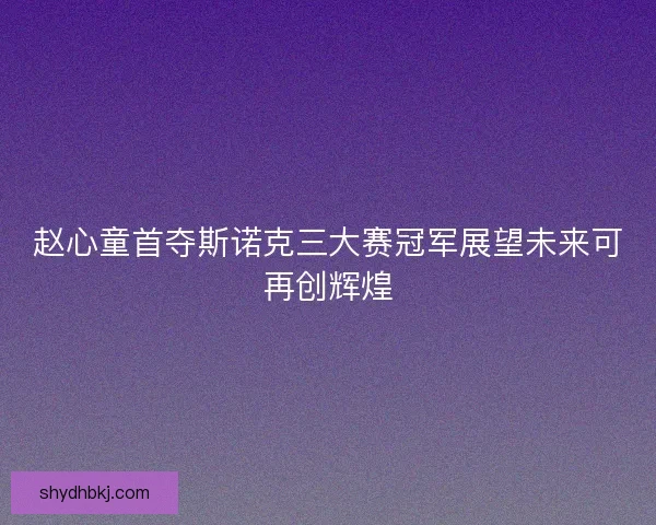 赵心童首夺斯诺克三大赛冠军展望未来可再创辉煌