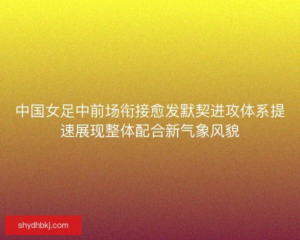 中国女足中前场衔接愈发默契进攻体系提速展现整体配合新气象风貌