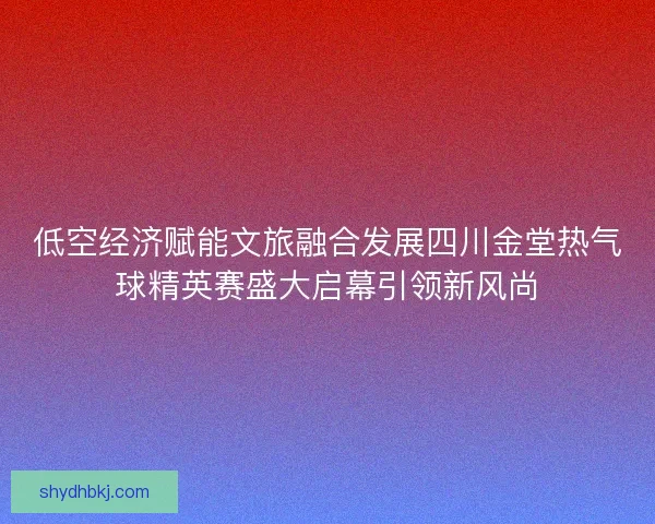 低空经济赋能文旅融合发展四川金堂热气球精英赛盛大启幕引领新风尚 低空经济赋能文旅融合发展四川金堂热气球精英赛盛大启幕引领新风尚