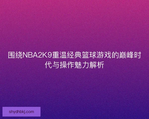 围绕NBA2K9重温经典篮球游戏的巅峰时代与操作魅力解析 围绕NBA2K9重温经典篮球游戏的巅峰时代与操作魅力解析