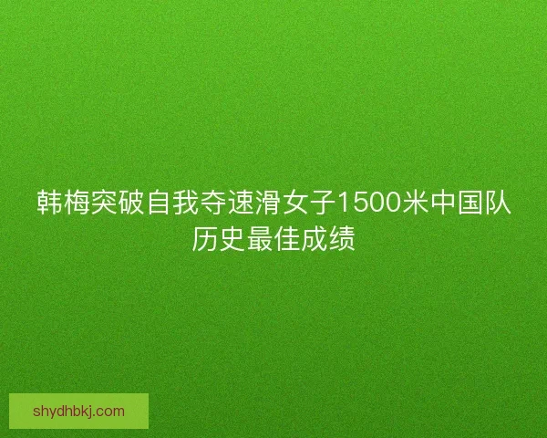 韩梅突破自我夺速滑女子1500米中国队历史最佳成绩 韩梅突破自我夺速滑女子1500米中国队历史最佳成绩