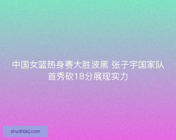 中国女篮热身赛大胜波黑 张子宇国家队首秀砍18分展现实力