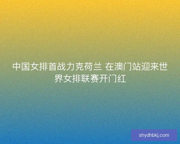 中国女排首战力克荷兰 在澳门站迎来世界女排联赛开门红